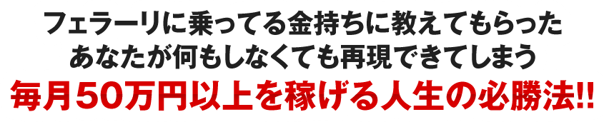 フェラーリに乗ってる金持ちに教えてもらったあなたが何もしなくても再現できてしまう毎月５０万円以上を稼げる人生の必勝法！！