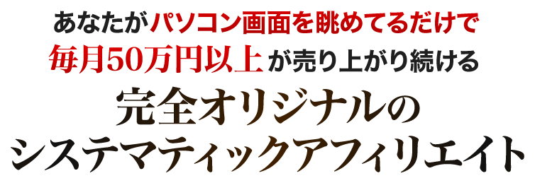 あなたがパソコン画面を眺めてるだけで毎月５０万円以上が売り上がり続ける完全オリジナルのシステマティックアフィリエイト