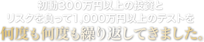 初動で３００万円以上の投資とリスクを負って１,０００万円以上のテストを何度も何度も繰り返してきました。
